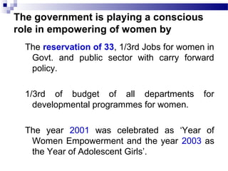 The government is playing a conscious
role in empowering of women by
The reservation of 33, 1/3rd Jobs for women in
Govt. and public sector with carry forward
policy.
1/3rd of budget of all departments for
developmental programmes for women.
The year 2001 was celebrated as ‘Year of
Women Empowerment and the year 2003 as
the Year of Adolescent Girls’.
 