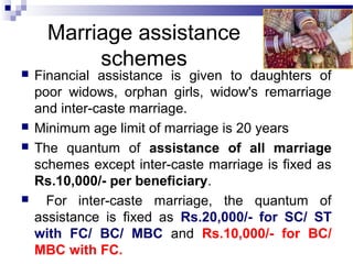Marriage assistance
schemes
 Financial assistance is given to daughters of
poor widows, orphan girls, widow's remarriage
and inter-caste marriage.
 Minimum age limit of marriage is 20 years
 The quantum of assistance of all marriage
schemes except inter-caste marriage is fixed as
Rs.10,000/- per beneficiary.
 For inter-caste marriage, the quantum of
assistance is fixed as Rs.20,000/- for SC/ ST
with FC/ BC/ MBC and Rs.10,000/- for BC/
MBC with FC.
 