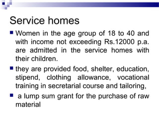 Service homes
 Women in the age group of 18 to 40 and
with income not exceeding Rs.12000 p.a.
are admitted in the service homes with
their children.
 they are provided food, shelter, education,
stipend, clothing allowance, vocational
training in secretarial course and tailoring,
 a lump sum grant for the purchase of raw
material
 