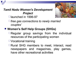 Tamil Nadu Women's Development
Project
launched in 1996-97
free gas connections to newly married
couples’
 Women's Self Help Groups (SHGs)
Regular group savings from the individual
resources of the participating women
Vocational training
Rural SHG members to meet, interact, read
newspapers and magazines, play games,
have other recreational activities
 