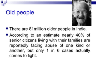 Old people
 There are 81million older people in India.
 According to an estimate nearly 40% of
senior citizens living with their families are
reportedly facing abuse of one kind or
another, but only 1 in 6 cases actually
comes to light.
 