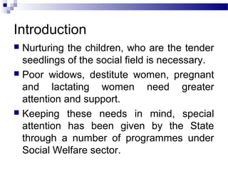 Introduction
 Nurturing the children, who are the tender
seedlings of the social field is necessary.
 Poor widows, destitute women, pregnant
and lactating women need greater
attention and support.
 Keeping these needs in mind, special
attention has been given by the State
through a number of programmes under
Social Welfare sector.
 