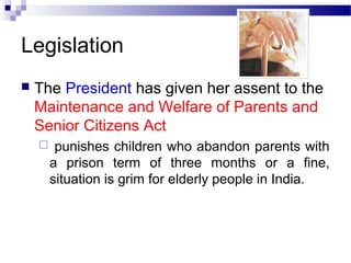 Legislation
 The President has given her assent to the
Maintenance and Welfare of Parents and
Senior Citizens Act
 punishes children who abandon parents with
a prison term of three months or a fine,
situation is grim for elderly people in India.
 
