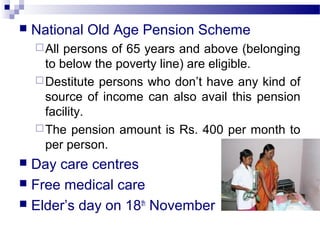  National Old Age Pension Scheme
All persons of 65 years and above (belonging
to below the poverty line) are eligible.
Destitute persons who don’t have any kind of
source of income can also avail this pension
facility.
The pension amount is Rs. 400 per month to
per person.
 Day care centres
 Free medical care
 Elder’s day on 18th
November
 