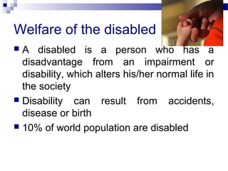 Welfare of the disabled
 A disabled is a person who has a
disadvantage from an impairment or
disability, which alters his/her normal life in
the society
 Disability can result from accidents,
disease or birth
 10% of world population are disabled
 