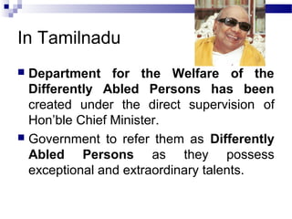 In Tamilnadu
 Department for the Welfare of the
Differently Abled Persons has been
created under the direct supervision of
Hon’ble Chief Minister.
 Government to refer them as Differently
Abled Persons as they possess
exceptional and extraordinary talents.
 