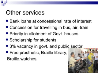 Other services
 Bank loans at concessional rate of interest
 Concession for travelling in bus, air, train
 Priority in allotment of Govt. houses
 Scholarship for students
 3% vacancy in govt. and public sector
 Free prosthetic, Braille library,
Braille watches
 