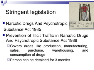 Stringent legislation
 Narcotic Drugs And Psychotropic
Substance Act 1985
 Prevention of Illicit Traffic in Narcotic Drugs
And Psychotropic Substance Act 1988
Covers areas like production, manufacturing,
sales, purchase, warehousing, and
consumption of drugs
Person can be detained for 3 months
 