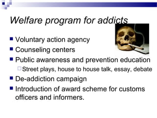 Welfare program for addicts
 Voluntary action agency
 Counseling centers
 Public awareness and prevention education
Street plays, house to house talk, essay, debate
 De-addiction campaign
 Introduction of award scheme for customs
officers and informers.
 