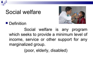 Social welfare
 Definition
Social welfare is any program
which seeks to provide a minimum level of
income, service or other support for any
marginalized group.
(poor, elderly, disabled)
 