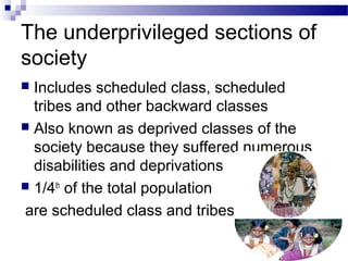 The underprivileged sections of
society
 Includes scheduled class, scheduled
tribes and other backward classes
 Also known as deprived classes of the
society because they suffered numerous
disabilities and deprivations
 1/4th
of the total population
are scheduled class and tribes
 