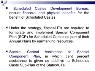 Scheduled Castes Development Bureau,
ensure financial and physical benefits for the
benefit of Scheduled Castes.
 Under the strategy, States/UTs are required to
formulate and implement Special Component
Plan (SCP) for Scheduled Castes as part of their
Annual Plans by earmarking resources.
 Special Central Assistance to Special
Component Plan, in which cent percent
assistance is given as additive to Schedules
Caste Sub-Plan of the States/UTs
 