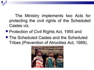 The Ministry implements two Acts for
protecting the civil rights of the Scheduled
Castes viz.
 Protection of Civil Rights Act, 1955 and
 The Scheduled Castes and the Scheduled
Tribes (Prevention of Atrocities Act, 1989).
 
