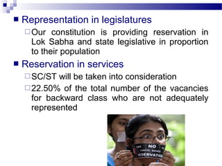  Representation in legislatures
Our constitution is providing reservation in
Lok Sabha and state legislative in proportion
to their population
 Reservation in services
SC/ST will be taken into consideration
22.50% of the total number of the vacancies
for backward class who are not adequately
represented
 