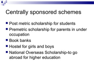 Centrally sponsored schemes
 Post metric scholarship for students
 Premetric scholarship for parents in under
occupation
 Book banks
 Hostel for girls and boys
 National Overseas Scholarship-to go
abroad for higher education
 