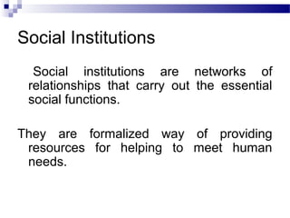 Social Institutions
Social institutions are networks of
relationships that carry out the essential
social functions.
They are formalized way of providing
resources for helping to meet human
needs.
 