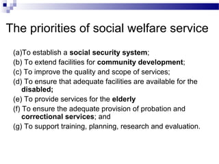 The priorities of social welfare service
(a)To establish a social security system;
(b) To extend facilities for community development;
(c) To improve the quality and scope of services;
(d) To ensure that adequate facilities are available for the
disabled;
(e) To provide services for the elderly
(f) To ensure the adequate provision of probation and
correctional services; and
(g) To support training, planning, research and evaluation.
 