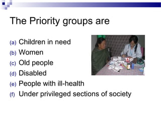 The Priority groups are
(a) Children in need
(b) Women
(c) Old people
(d) Disabled
(e) People with ill-health
(f) Under privileged sections of society
 