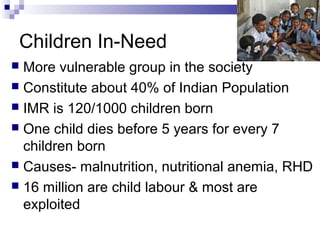 Children In-Need
 More vulnerable group in the society
 Constitute about 40% of Indian Population
 IMR is 120/1000 children born
 One child dies before 5 years for every 7
children born
 Causes- malnutrition, nutritional anemia, RHD
 16 million are child labour & most are
exploited
 