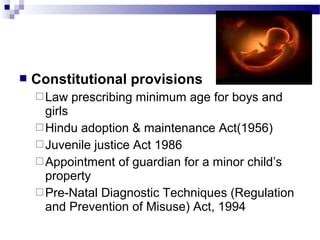  Constitutional provisions
Law prescribing minimum age for boys and
girls
Hindu adoption & maintenance Act(1956)
Juvenile justice Act 1986
Appointment of guardian for a minor child’s
property
Pre-Natal Diagnostic Techniques (Regulation
and Prevention of Misuse) Act, 1994
 