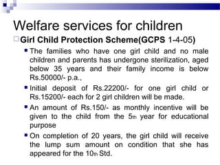 Welfare services for children
Girl Child Protection Scheme(GCPS 1-4-05)
 The families who have one girl child and no male
children and parents has undergone sterilization, aged
below 35 years and their family income is below
Rs.50000/- p.a.,
 Initial deposit of Rs.22200/- for one girl child or
Rs.15200/- each for 2 girl children will be made.
 An amount of Rs.150/- as monthly incentive will be
given to the child from the 5th year for educational
purpose
 On completion of 20 years, the girl child will receive
the lump sum amount on condition that she has
appeared for the 10th Std.
 