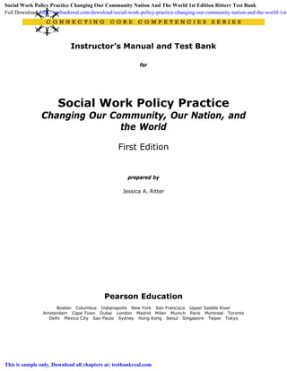 Instructor’s Manual and Test Bank
for
Social Work Policy Practice
Changing Our Community, Our Nation, and
the World
First Edition
prepared by
Jessica A. Ritter
Pearson Education
Boston Columbus Indianapolis New York San Francisco Upper Saddle River
Amsterdam Cape Town Dubai London Madrid Milan Munich Paris Montreal Toronto
Delhi Mexico City Sao Paulo Sydney Hong Kong Seoul Singapore Taipei Tokyo
Social Work Policy Practice Changing Our Community Nation And The World 1st Edition Ritterr Test Bank
Full Download: http://testbankreal.com/download/social-work-policy-practice-changing-our-community-nation-and-the-world-1st-
This is sample only, Download all chapters at: testbankreal.com
 