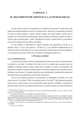 12
CAPÍTULO I
EL SEGUIMIENTO DE CRISTO EN LA ACTIVIDAD SOCIAL
La vida cristiana consiste en el seguimiento y la imitación de Jesucristo; el estudio de esa vida
según la metodología teológica constituye la teología moral1
. Ahora bien, el seguimiento e imitación
de Cristo no puede limitarse a algunos ámbitos aislados del actuar humano: incluye toda la
conducta. Por eso la doctrina cristiana puede y debe considerar las relaciones sociales, en cuanto a
través de ellas la persona puede –y debe– identificarse con Jesús. La moral social es, precisamente,
la parte de la teología moral que analiza este ámbito.
En este capítulo se examinarán los aspectos generales del seguimiento de Cristo en el
quehacer social2
: el nexo entre persona y sociedad (§ 1), los elementos fundamentales de la
imitación de Jesús en este ámbito (§ 2) y, como consecuencia, la función que en él tiene la Iglesia (§
3), la naturaleza de la moral social (§ 4) y, por último, las ideologías sociales (§ 5).
1. Persona y sociedad
a) La sociabilidad humana
La ciencia moral estudia el tipo de comportamiento necesario para que el ser humano alcance
su plenitud y, por ende, la felicidad. Para saber cuál es la conducta que encamina hacia esa
finalidad, es necesario conocer la plena verdad sobre el hombre3
. En efecto, «los individuos sólo
alcanzarán su auténtica realización cuando acepten los elementos genuinos de la naturaleza que los
constituye como personas. El concepto de persona sigue contribuyendo a una profunda comprensión
del carácter único y de la dimensión social de todo ser humano»4
.
Uno de esos elementos genuinos es, precisamente, la sociabilidad: el hombre no ha sido
creado como un “ser solitario”; Dios lo ha querido como un “ser social”5
. Para la persona humana la
vida social no es algo accesorio, sino una dimensión natural, esencial e ineludible; su naturaleza se
desarrolla sobre la base de una subjetividad relacional: «La criatura humana, en cuanto de naturaleza
1 Cf. R. GARCÍA DE HARO, Cristo, fundamento de la moral, Eiunsa, Barcelona 1990; C. CAFFARRA, Vida en Cristo,
Eunsa, 2ª ed., Pamplona 1999.
2 Los aspectos específicos se desarrollarán en los capítulos sucesivos.
3 «Todas nuestras instituciones –la familia, la escuela, los sindicatos, el gobierno, las leyes, las costumbres y todo lo
demás– brotaron de la idea que tenían del hombre los que las crearon. [...] Cuando algo no está en regla en alguna
institución [...] la pregunta acerca de lo que es el hombre resulta no sólo práctica, sino más práctica que ninguna otra»
(F. J. SHEED, Sociedad y sensatez, Herder, Barcelona 1963, p. 7).
4 BENEDICTO XVI, Discurso a los miembros de las Academias Pontificias de las Ciencias y de las Ciencias Sociales,
21-XI-2005.
5 Cf. Gn 1,27; 2,18.20.23.
 