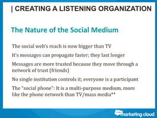 Thank You!
Contact us at www.salesforce.com/marketing-cloud or:
The Nature of the Social Medium
The social web’s reach is now bigger than TV
It’s messages can propagate faster; they last longer
Messages are more trusted because they move through a
network of trust (friends)
No single institution controls it; everyone is a participant
The “social phone”: It is a multi-purpose medium, more
like the phone network than TV/mass media**
| CREATING A LISTENING ORGANIZATION
 