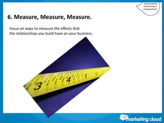 6. Measure, Measure, Measure.
Focus on ways to measure the effects that
the relationships you build have on your business.
 