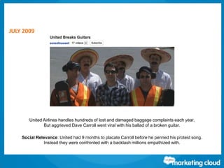 Thank You!
Contact us at www.salesforce.com/marketing-cloud or:
JULY 2009
United Airlines handles hundreds of lost and damaged baggage complaints each year.
But aggrieved Dave Carroll went viral with his ballad of a broken guitar.
Social Relevance: United had 9 months to placate Carroll before he penned his protest song.
Instead they were confronted with a backlash millions empathized with.
 