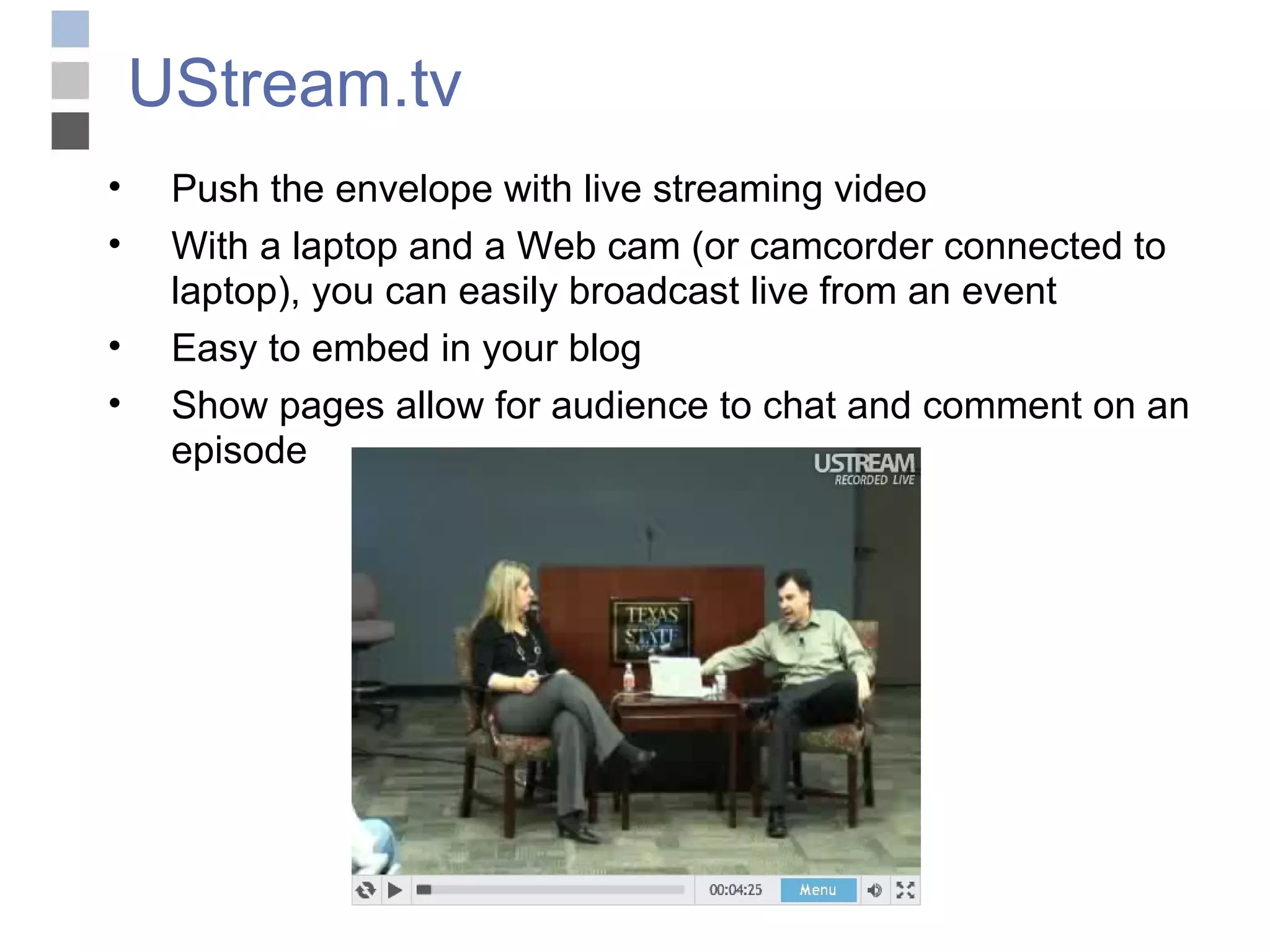 UStream.tv Push the envelope with live streaming video With a laptop and a Web cam (or camcorder connected to laptop), you can easily broadcast live from an event Easy to embed in your blog Show pages allow for audience to chat and comment on an episode 