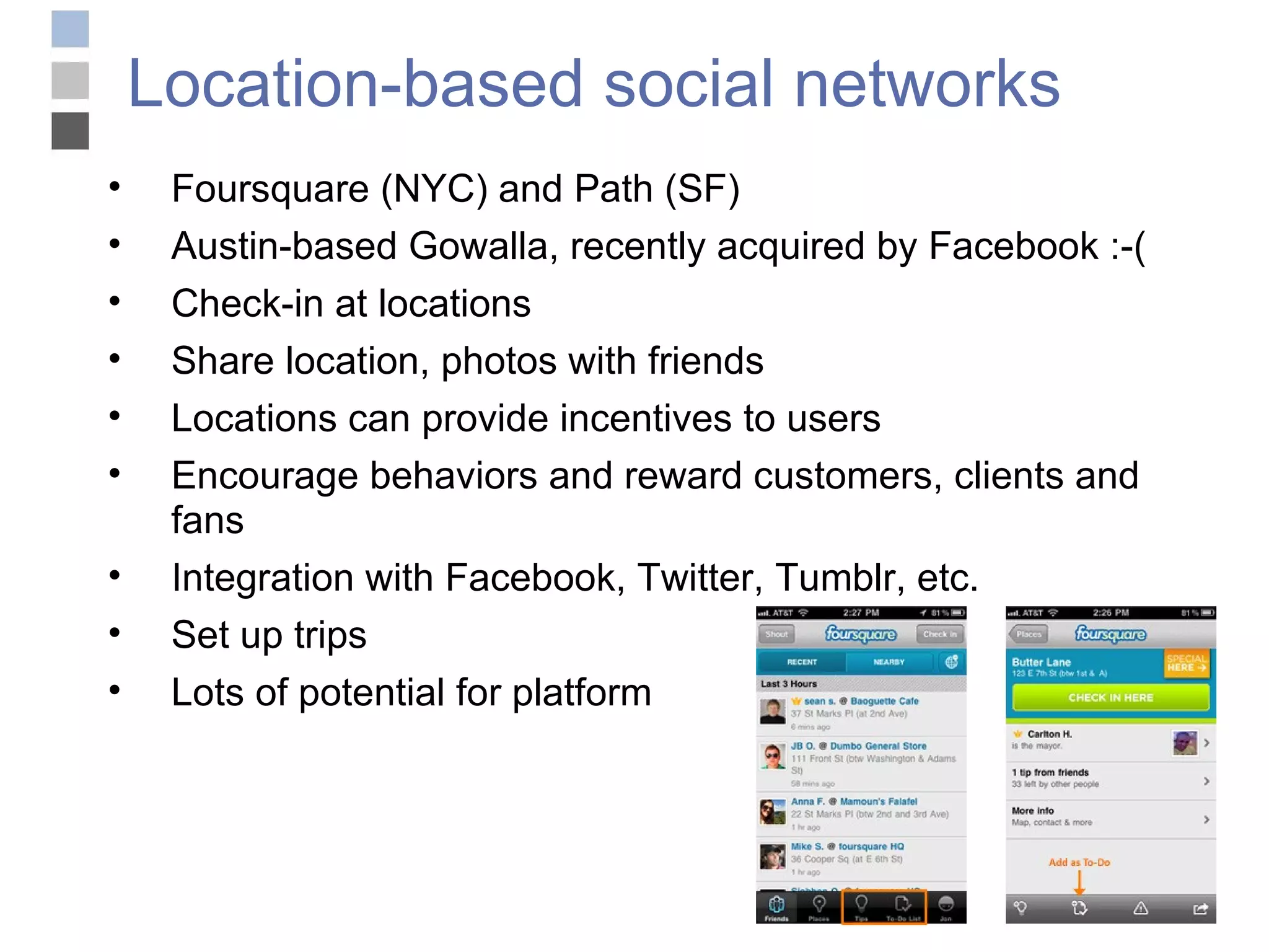 Location-based social networks Foursquare (NYC) and Path (SF) Austin-based Gowalla, recently acquired by Facebook :-( Check-in at locations Share location, photos with friends Locations can provide incentives to users Encourage behaviors and reward customers, clients and fans Integration with Facebook, Twitter, Tumblr, etc. Set up trips Lots of potential for platform 