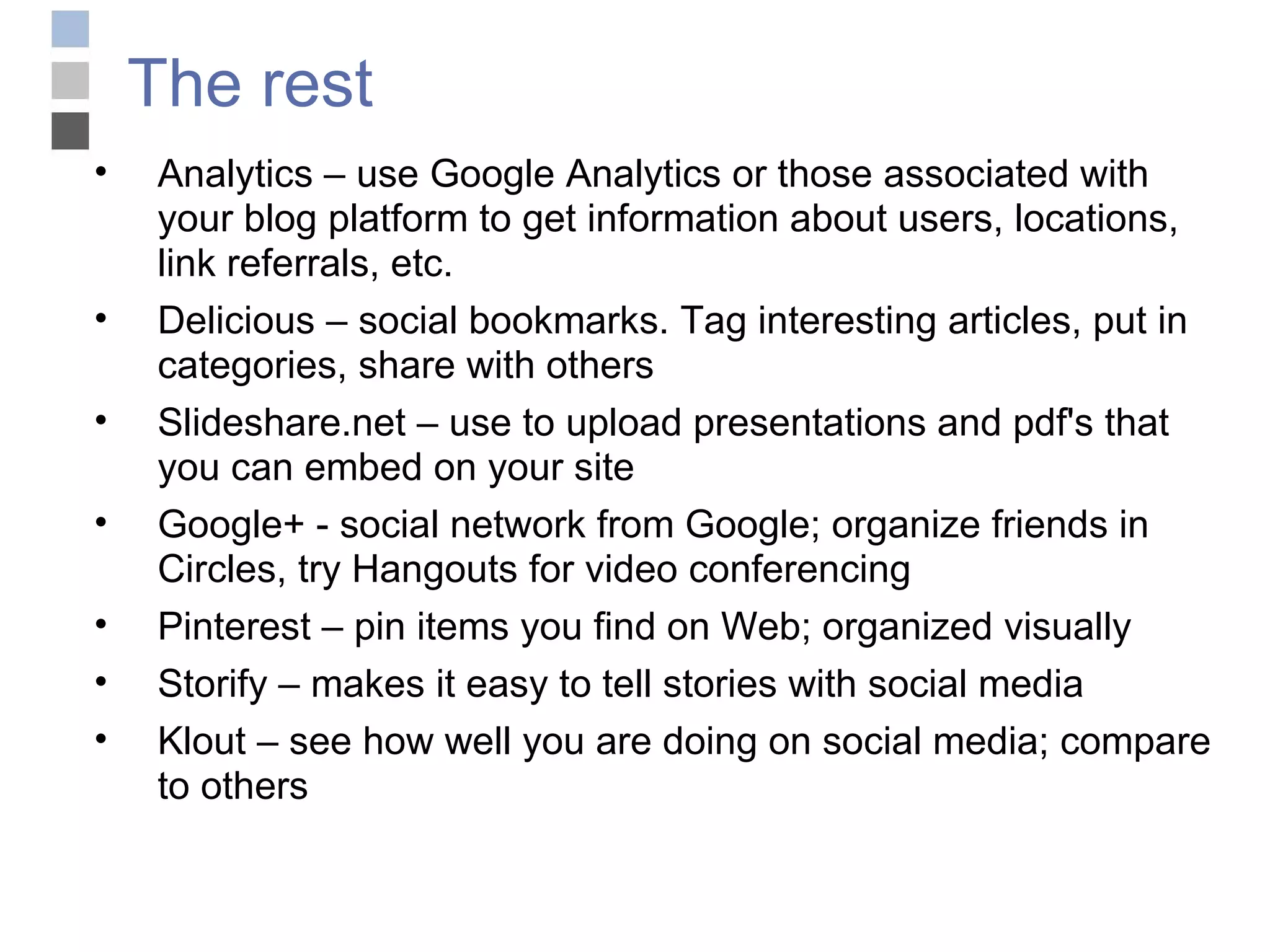The rest Analytics – use Google Analytics or those associated with your blog platform to get information about users, locations, link referrals, etc. Delicious – social bookmarks. Tag interesting articles, put in categories, share with others Slideshare.net – use to upload presentations and pdf's that you can embed on your site Google+ - social network from Google; organize friends in Circles, try Hangouts for video conferencing Pinterest – pin items you find on Web; organized visually Storify – makes it easy to tell stories with social media Klout – see how well you are doing on social media; compare to others 