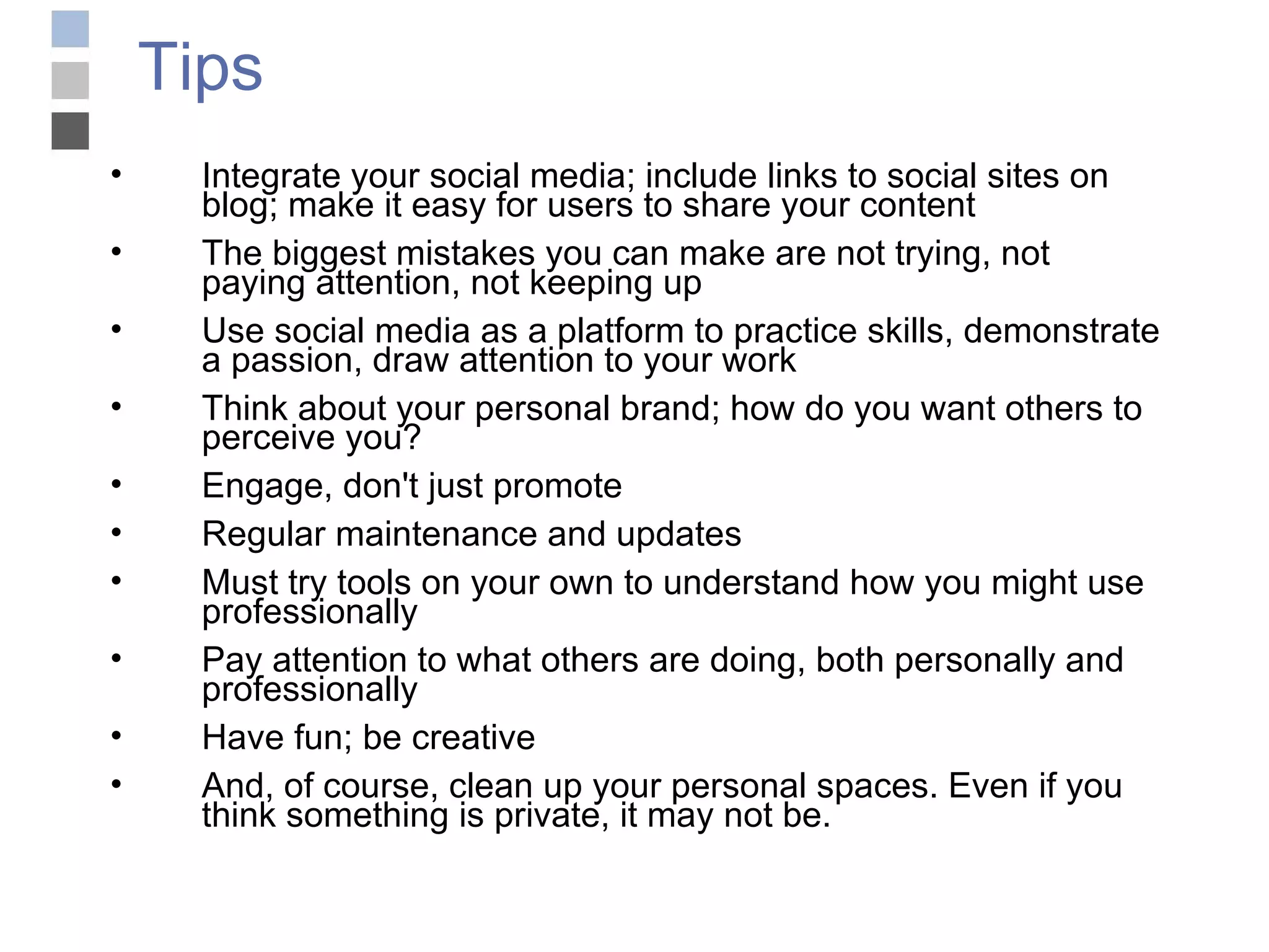 Tips Integrate your social media; include links to social sites on blog; make it easy for users to share your content The biggest mistakes you can make are not trying, not paying attention, not keeping up Use social media as a platform to practice skills, demonstrate a passion, draw attention to your work Think about your personal brand; how do you want others to perceive you? Engage, don't just promote Regular maintenance and updates Must try tools on your own to understand how you might use professionally Pay attention to what others are doing, both personally and professionally Have fun; be creative And, of course, clean up your personal spaces. Even if you think something is private, it may not be. 