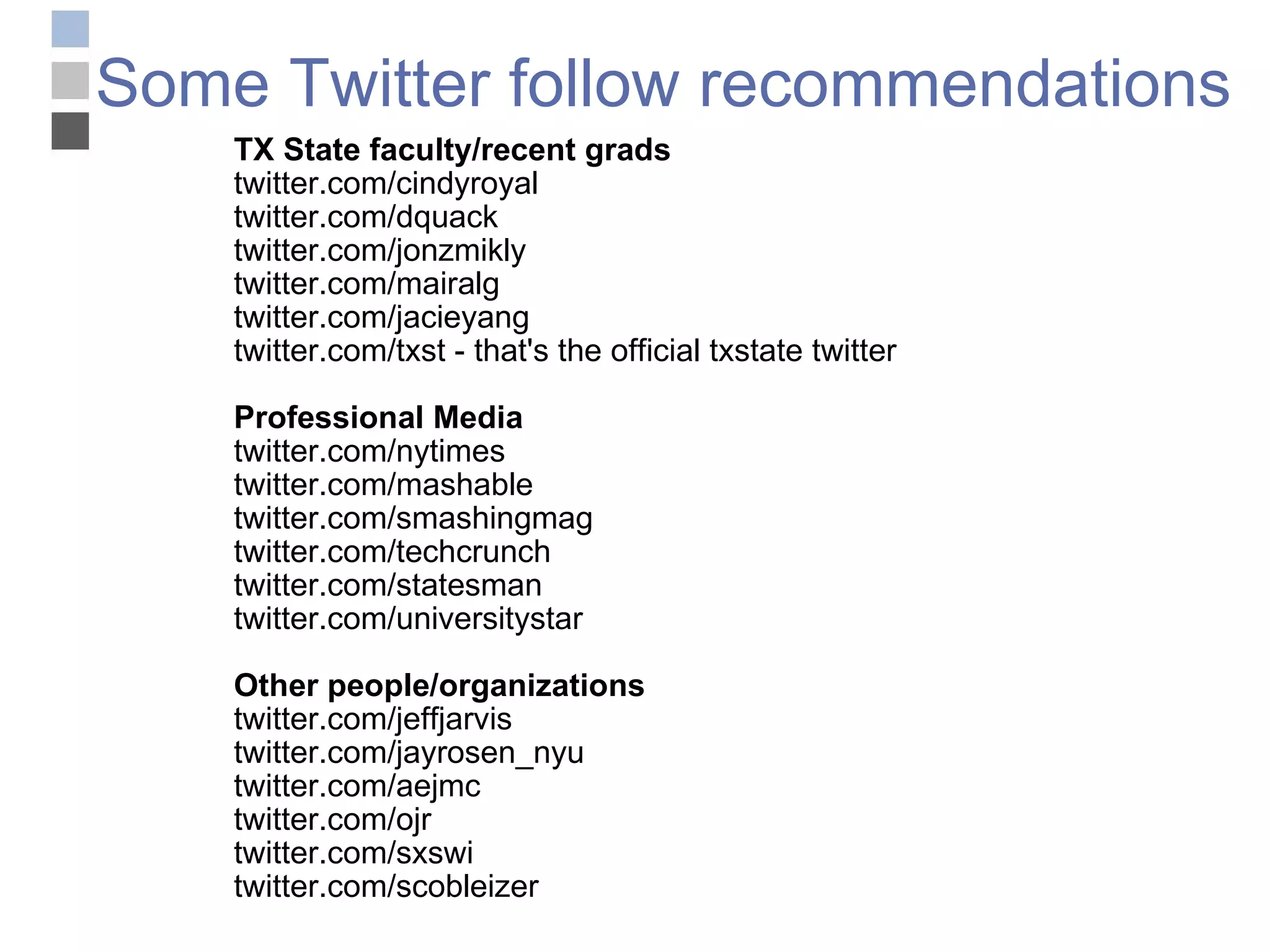 Some Twitter follow recommendations TX State faculty/recent grads twitter.com/cindyroyal twitter.com/dquack twitter.com/jonzmikly  twitter.com/mairalg twitter.com/jacieyang twitter.com/txst - that's the official txstate twitter Professional Media twitter.com/nytimes twitter.com/mashable twitter.com/smashingmag twitter.com/techcrunch twitter.com/statesman twitter.com/universitystar Other people/organizations twitter.com/jeffjarvis twitter.com/jayrosen_nyu twitter.com/aejmc twitter.com/ojr twitter.com/sxswi twitter.com/scobleizer 