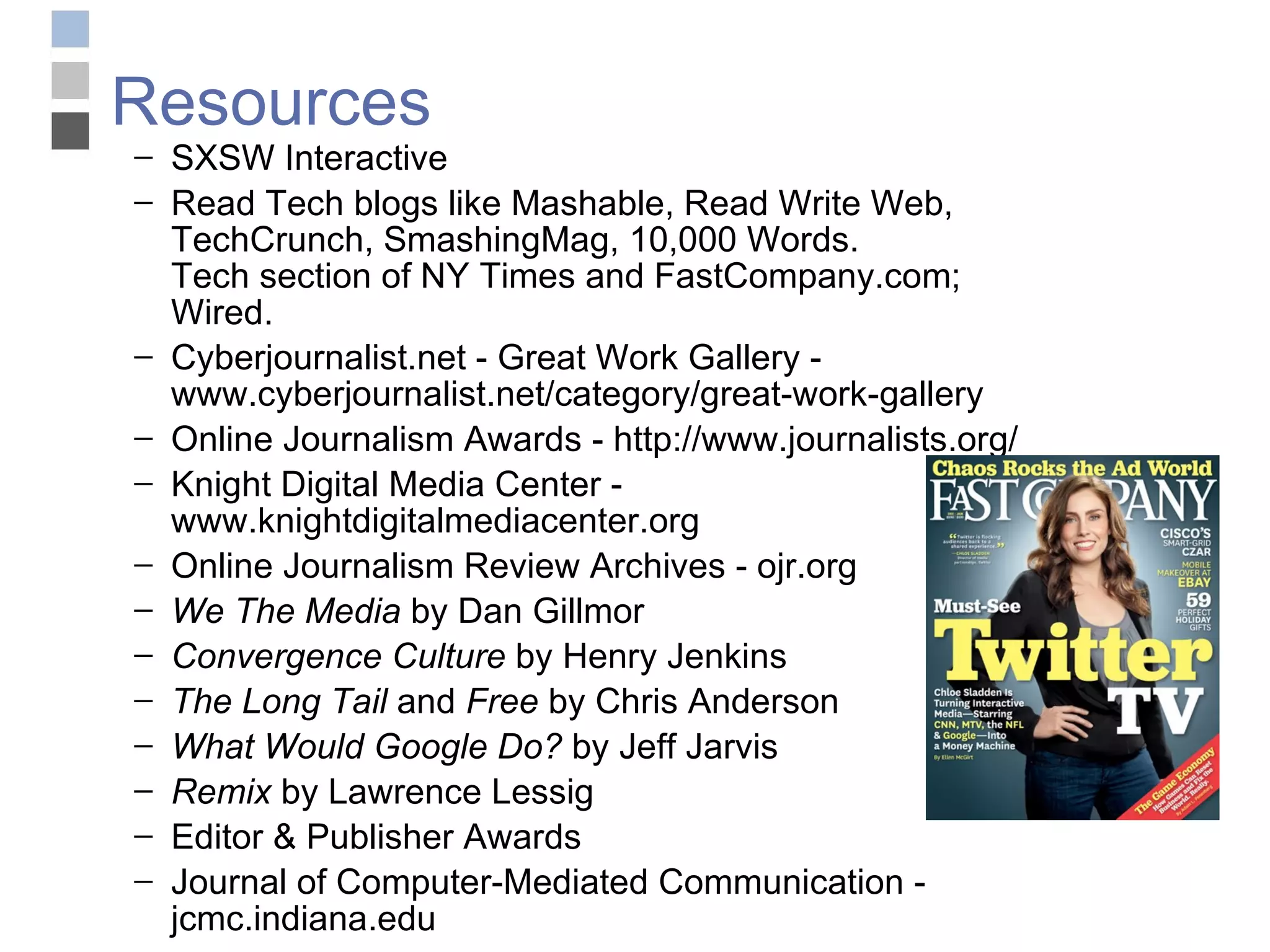 Resources SXSW Interactive  Read Tech blogs like Mashable, Read Write Web, TechCrunch, SmashingMag, 10,000 Words.  Tech section of NY Times and FastCompany.com; Wired. Cyberjournalist.net - Great Work Gallery - www.cyberjournalist.net/category/great-work-gallery Online Journalism Awards - http://www.journalists.org/ Knight Digital Media Center - www.knightdigitalmediacenter.org Online Journalism Review Archives - ojr.org  We The Media  by Dan Gillmor Convergence Culture  by Henry Jenkins The Long Tail  and  Free  by Chris Anderson What Would Google Do?  by Jeff Jarvis Remix  by Lawrence Lessig Editor & Publisher Awards  Journal of Computer-Mediated Communication - jcmc.indiana.edu 