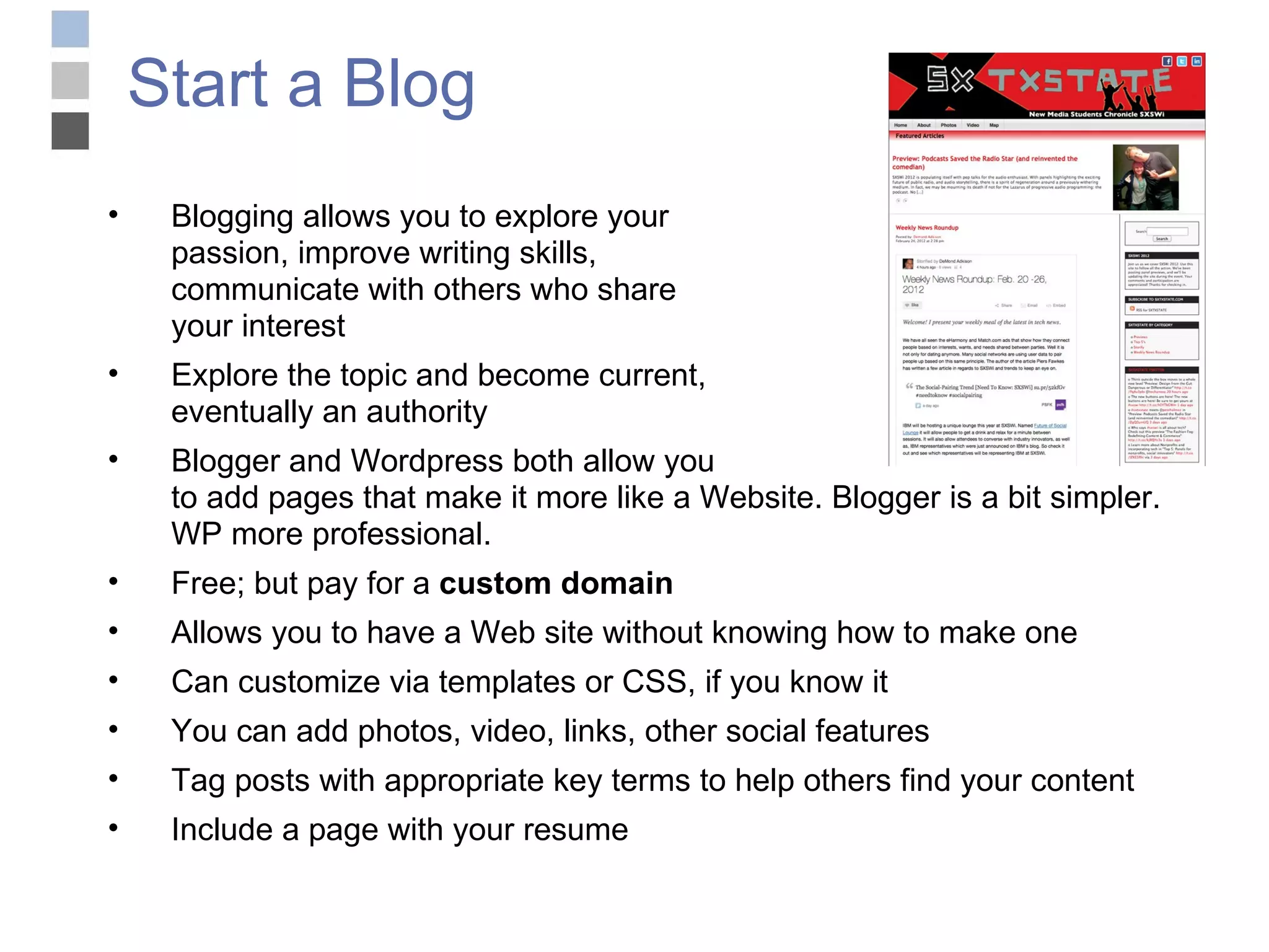 Start a Blog Blogging allows you to explore your  passion, improve writing skills,  communicate with others who share  your interest Explore the topic and become current,  eventually an authority Blogger and Wordpress both allow you  to add pages that make it more like a Website. Blogger is a bit simpler. WP more professional. Free; but pay for a  custom domain Allows you to have a Web site without knowing how to make one Can customize via templates or CSS, if you know it You can add photos, video, links, other social features Tag posts with appropriate key terms to help others find your content Include a page with your resume 