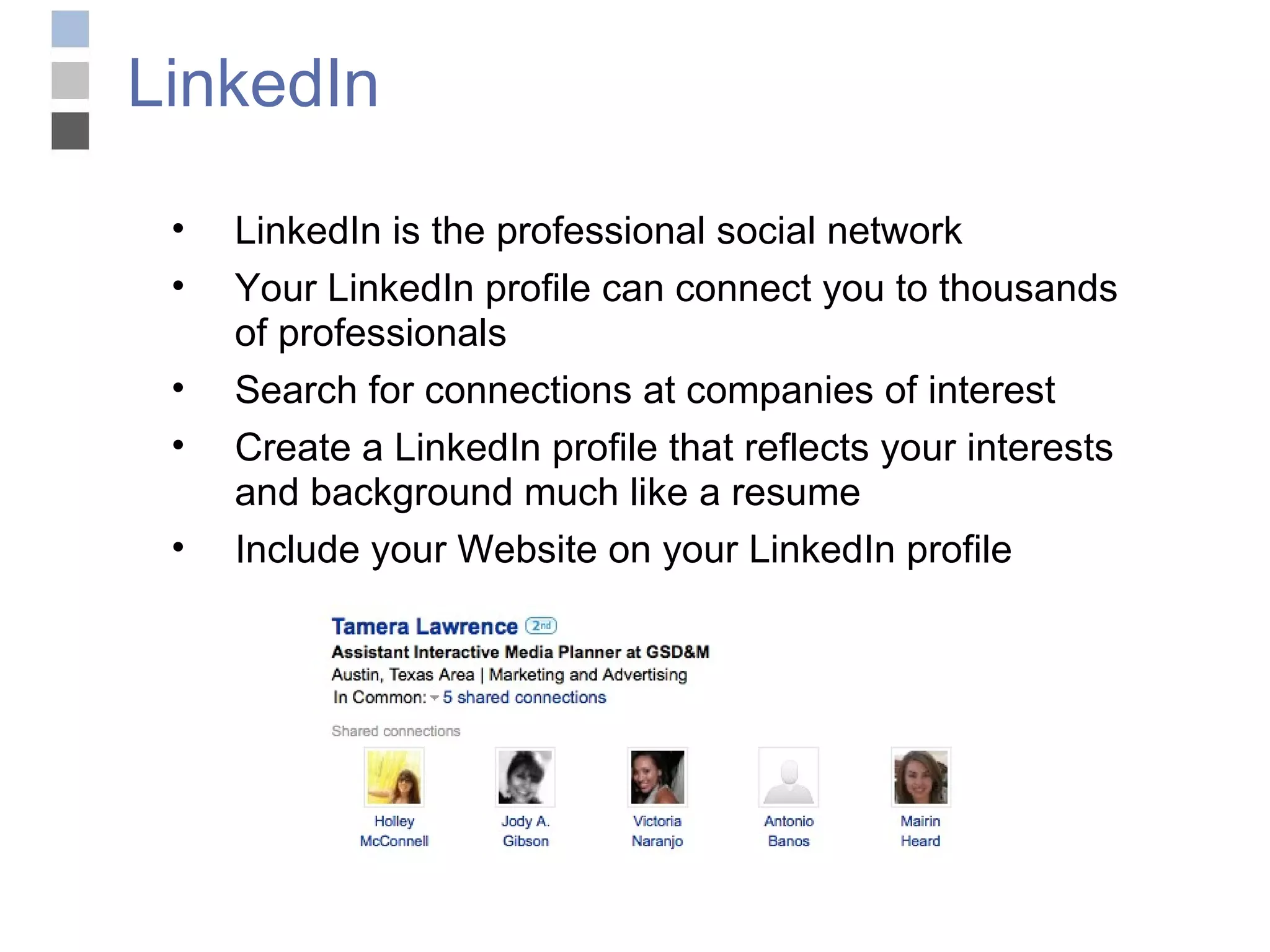 LinkedIn LinkedIn is the professional social network Your LinkedIn profile can connect you to thousands of professionals Search for connections at companies of interest Create a LinkedIn profile that reflects your interests and background much like a resume Include your Website on your LinkedIn profile 