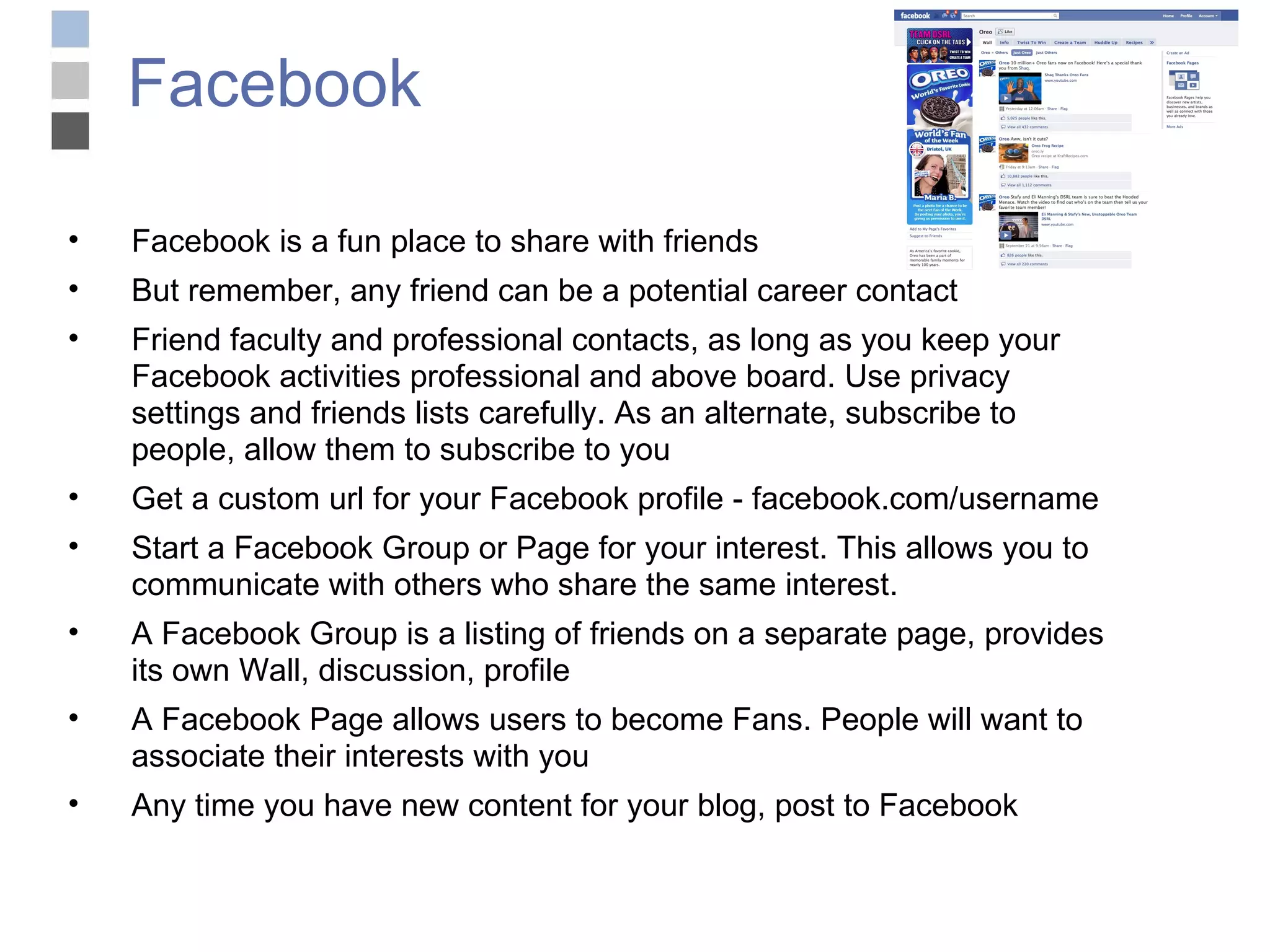Facebook Facebook is a fun place to share with friends But remember, any friend can be a potential career contact Friend faculty and professional contacts, as long as you keep your Facebook activities professional and above board. Use privacy settings and friends lists carefully. As an alternate, subscribe to people, allow them to subscribe to you Get a custom url for your Facebook profile - facebook.com/username Start a Facebook Group or Page for your interest. This allows you to communicate with others who share the same interest. A Facebook Group is a listing of friends on a separate page, provides its own Wall, discussion, profile A Facebook Page allows users to become Fans. People will want to associate their interests with you Any time you have new content for your blog, post to Facebook 