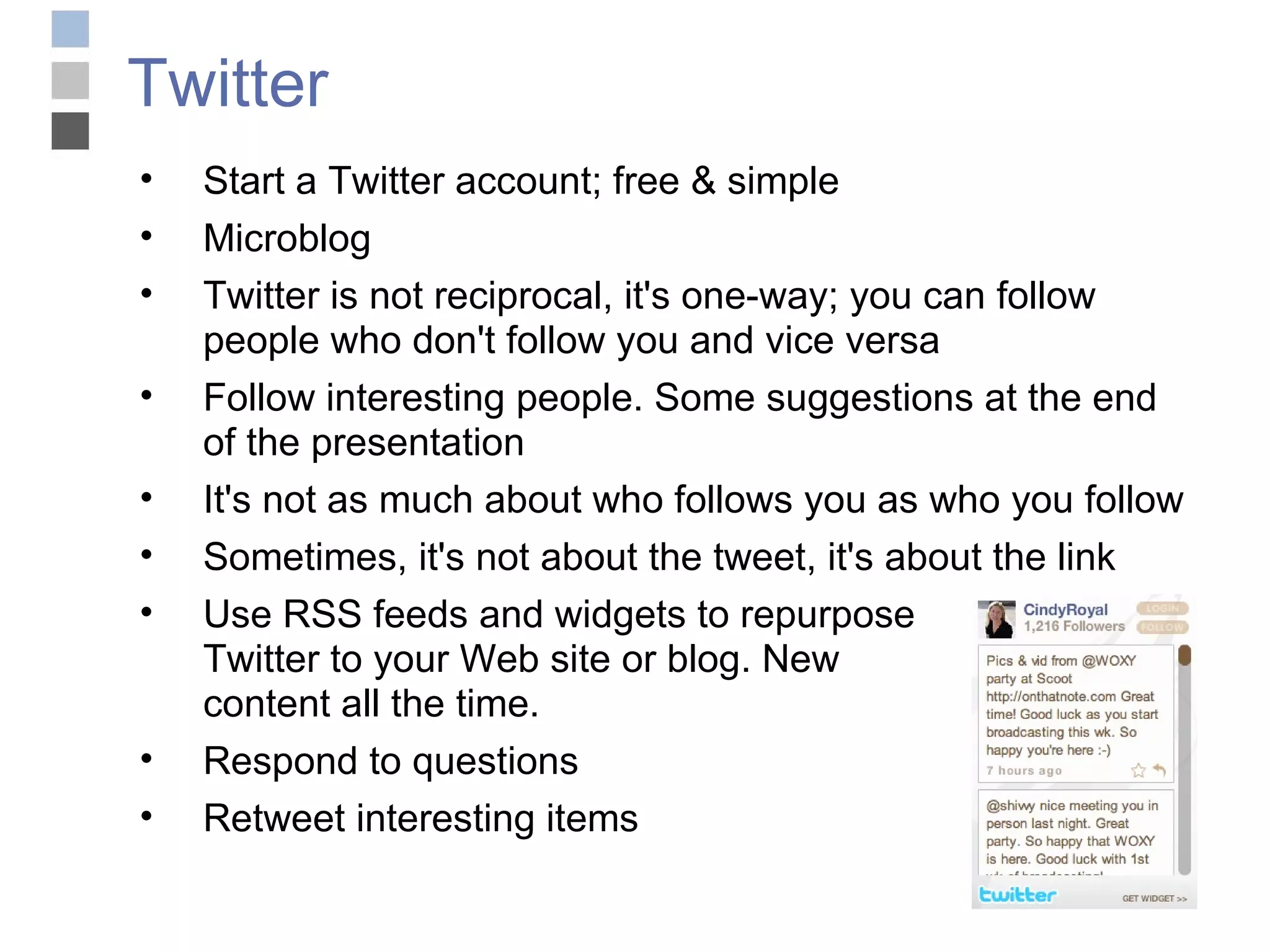 Twitter Start a Twitter account; free & simple Microblog Twitter is not reciprocal, it's one-way; you can follow people who don't follow you and vice versa Follow interesting people. Some suggestions at the end of the presentation It's not as much about who follows you as who you follow Sometimes, it's not about the tweet, it's about the link Use RSS feeds and widgets to repurpose Twitter to your Web site or blog. New  content all the time. Respond to questions Retweet interesting items 