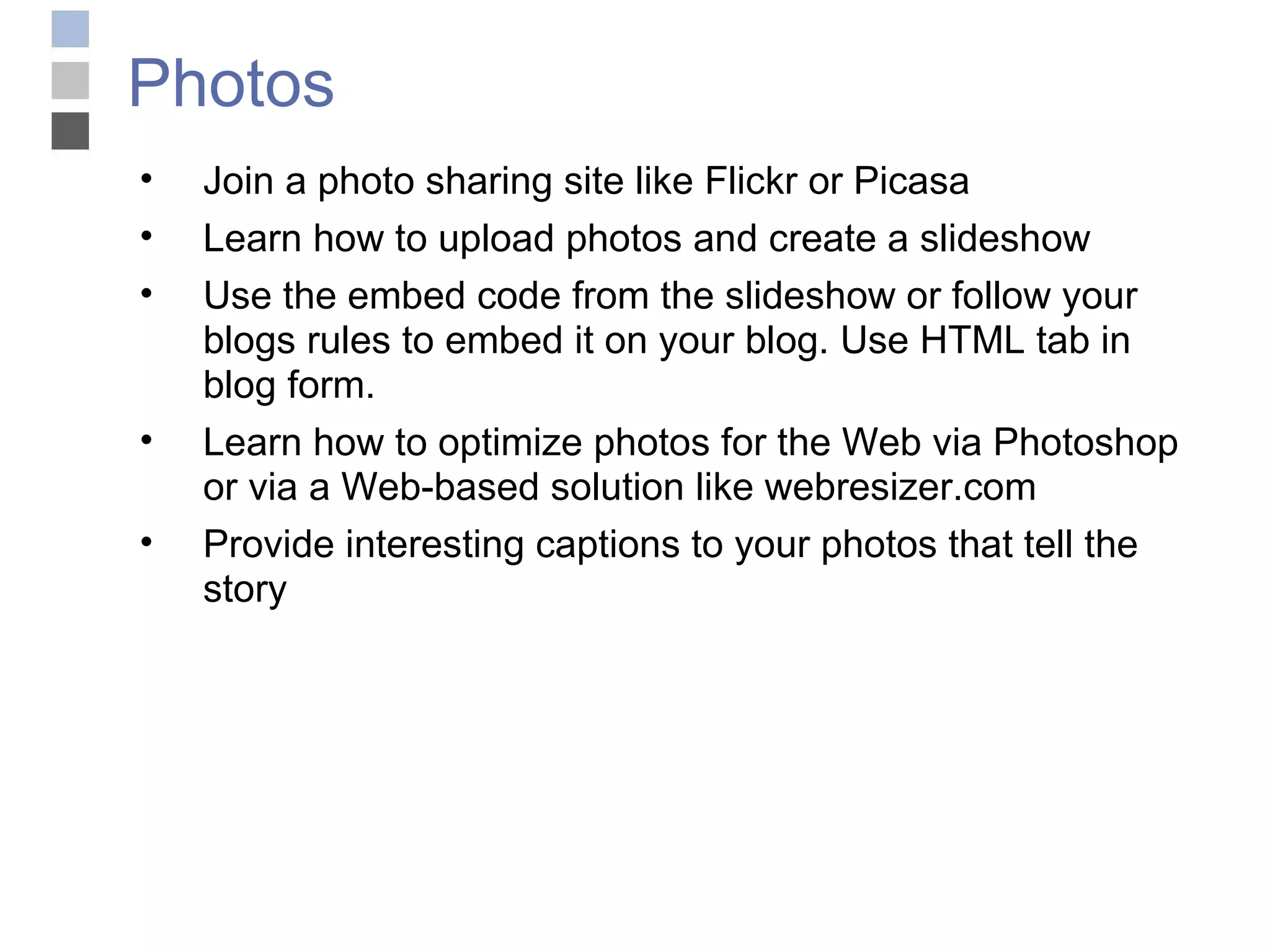 Photos Join a photo sharing site like Flickr or Picasa Learn how to upload photos and create a slideshow Use the embed code from the slideshow or follow your blogs rules to embed it on your blog. Use HTML tab in blog form. Learn how to optimize photos for the Web via Photoshop or via a Web-based solution like webresizer.com Provide interesting captions to your photos that tell the story 