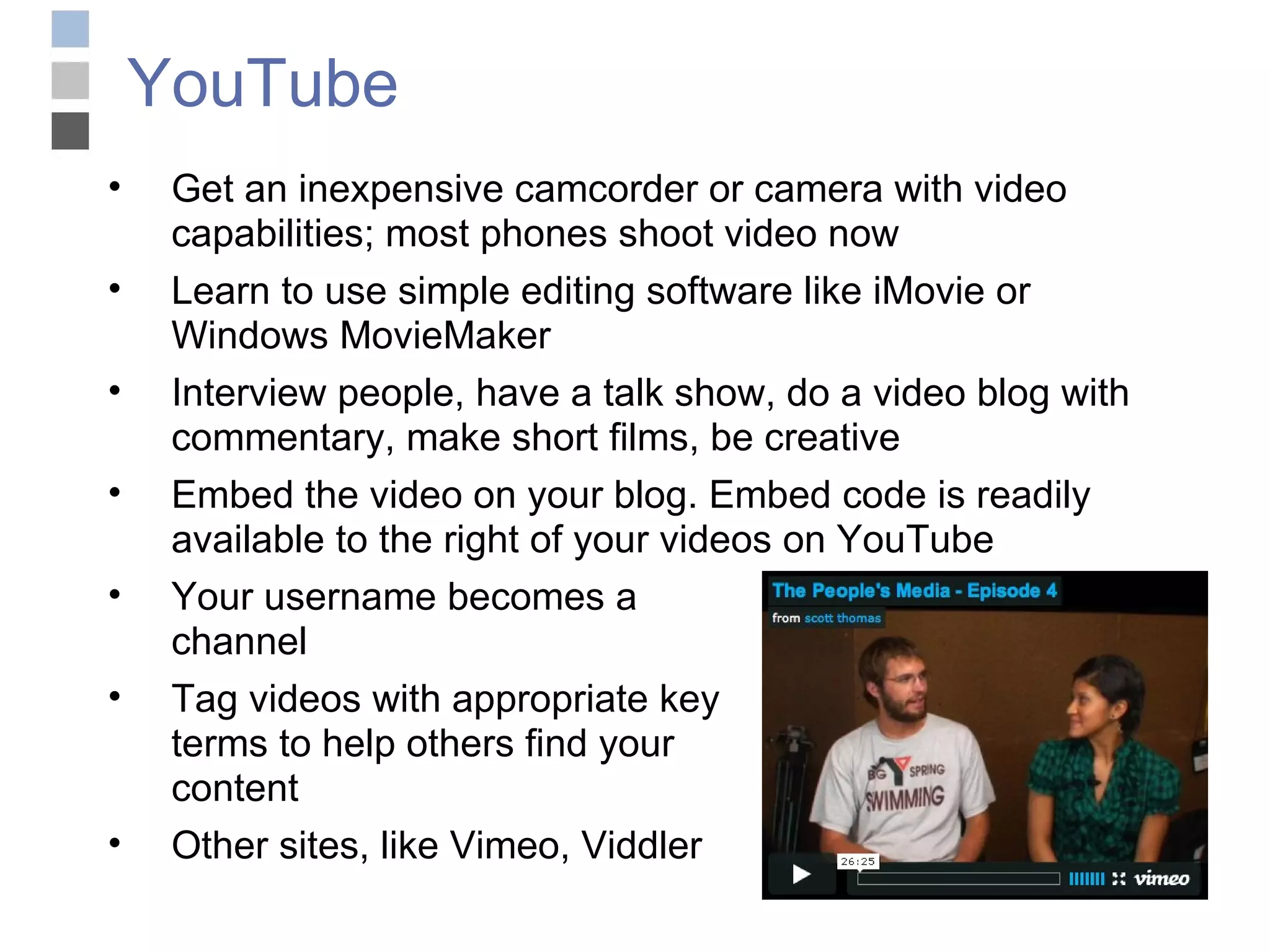 YouTube Get an inexpensive camcorder or camera with video capabilities; most phones shoot video now Learn to use simple editing software like iMovie or Windows MovieMaker Interview people, have a talk show, do a video blog with commentary, make short films, be creative Embed the video on your blog. Embed code is readily available to the right of your videos on YouTube Your username becomes a  channel Tag videos with appropriate key terms to help others find your  content Other sites, like Vimeo, Viddler 