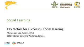 Social Learning
Key factors for successful social learning
Marissa Van Epp, June 16, 2014
CCSL Evidence Gathering Workshop, London
 