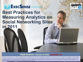 Best Practices for
Measuring Analytics on
Social Networking Sites
in 2011




                                         Ytzik Aranov, Partner & COO, Social2B, Inc.
Material in this webinar is for reference purposes only. This webinar is sold with the understanding that neither any of the authors nor the publisher are engaged in rendering legal,
accounting, investment, or any other professional service directly through. this webinar. Neither the publisher nor the authors assume any liability for any errors or omissions, or for
how this webinar or its contents are used or interpreted, or for any consequences resulting directly or indirectly from the use of this webinar. For legal, financial, strategic or any
other type of advice, please personally consult the appropriate professional
 