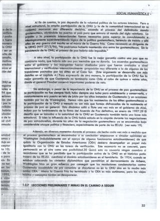,
*j:.t:]jiii;.t;i. .ri:i : . :.i,;
"Gia .
:ctSiS"
J'poi*[o
t,ffi,itq
mo¡ero l
hoÑu l
i,'aéí,.ün
¡xito de
omg.no.
mó.tf :
qrech'os
rnzorel
cióndel
)NU.se
/egq.rse
noles e
94;tiue
geiones
í,6n,'del
¡,poi'ló
rcibiiJo
hcb-i.ío
:ulocÍón
o d e l o
¡d civil
>rmodo
runidód
omosy
duioen
rceptor
'fo l0).
r d e l o
o Poro
rco. 'En
nqrton
én,iÉ"
m6tiim,
e!S;
e vi3to
oqio4ol
tumÉt;
,*:"-5
)nclcts.-
,,;,;;;1i;;.,;'!:,'
',.';'',",-"','
,..:,:,::,
t...,.,-'rj;.,,,
. . , 1 . , :
Al.fin d€ cuenlos,to poz dgpq¡dío de lo voluntodpolíticode losoctores internos. pero o
lg*try.lig,iorticip¡cíón de lg.oNU (y lo de lo com¡nidodinrernocionolqn g¡
rnro dlferencio decísivo, to.ondo el proceso del def,m¡toJ-;d;
obrÍtindolelospuertosof poís*t. o* entrorool m¡ndoI"l .,J;";;;;'i"
Pretryry.h,ry"?q9": $ry" necesoriosporo superorlo convuhionodoe
e superdefcrmhodo hágicoda lo político gudemoheco, hcnencio de rreinto y ecfs
.not ¿t_*"_ryI19y! iT:_tttoenellorco de fo Guerronio. Cqnot"*n ¡¿* dtü-tt;
|a-{tR.lc NYt 2V/S/9ó}, 1'19podríomoshoberlo nrontenidovire entre loe gruo}emohe;- Sr" *"
p€r3isterrctüde f,oOlq.r, el procesode poz hobrío sido imposible."
A oüro nivel, lo porricipocion de lo ONU fi¡e to rnelor gorontío coritr,o uft, poz c¡¡e no
combioríonlqo, que hobrío sidouno poz inesfobleque no árrorío. Losocuerdo,g"Lt"r;tf*;;
enlfe el gobiémg y los insurgenlesfuéron diseñodos poro que fueron ovolodos o nivel
intemocionirly verificoblesintemocionolrnente-proposiciónmuydiferente o lo de olgunosde los
trq¡dcisnes pocodas,Pgr,ld"'ólllés en el Cono dur. (Esreárgurnento se ¿esorroilo ;-*át
detoflesen nf copfiufo 4.1Pwo expresorlo de otro 'írcrnero,lo participoción de to ONU fue ,.b
rnepr gorontío de que Guotemolo no terminorío como Chile ol cobo de quince o veinte oños,
dondeel generol Pinochetconservó¡mportontespoderesde velo.
Sin al6d:p*ái i'lA ¡tpqrt*cio de lo ONU en el procesode poz guoretnolieco
'ruporlfcipccior no fuc sianryrefocifutnño siempre t¡no luchEporo efabbcerln y conserrorfo, y
con¡toñüerunfearo Bresto en üalo'de iuiciopor los shos instorcios de Güobrnolo (y..n *t¡,roÁ
tombiÉn por los de Woshingtonl. llemos visto qrrc los resistenciasde los éliles guoternohecoso
lo pdrt¡ciPoción de lo'Oj.lU o menudo no son mós que fonnss disfrcrzsdcs de'lo r.esislenciosl
procÉsode poz en gefierol. Esrodinómico solió o flole t¡novez mós en et gobierno de Aizrí,
lnülusopor fo luminisccnciode lo firmo del Acuerdo de Pcrzdefinitivo, en enero de l9g7.D El
d€ioflo que se lonzobo o'lo outoridod de lo ONU en Guotemofotombién tenío uno bose mós
e6tncturol. Si bfen lo influencicde lo ONU hobío estodoen lo cúspidedurontrelos negociociones
dé poz solvodoreños,duronfe los oños de lo negociociónguotemoheco¡ro se,encor*roUr ,U"¡"
consideroble,oloque'polftico y finonciero,especiolmentede'por?ede losEt.UU. fvernoto lg).
:,,: Ademós, en dive-rsosmomentosduronte el proceso -de hecho codo vez,mós o rnedido que'r':".''''él'procéiorguótemolreto
se encominobo o su conclusión-empezoron o circulor opiniones,en
Woshington (indudobfementecon el opoyó de olgunos funcionoriosestodounidenses).de
qulzós lo Orgonizocíon de EsfodosAmericonos(OEA) debiero desempeñor un popel
iguollrorio con fo ONU en los toreos de verificocién.
'Este
escenoriono se esnc;e{ó,pgfio
permonecióen el oire como uno posibilidod.30 Quizó esto no cousorío ningún osombrosi
recordomosque se ho percibido que lo poriicipoción octivo de lo ONU en.el hisnorico:potio
troserode los EE.UU.cuestionoel dominioestodounidenseen el hemisferio.En 1954, cuondose
esrabon coiocondo los cimienlosdiplomóticos gue permitiríon el derrocsmienfo de Atbenz,
Wodringron hlzo un grron esftnrzg por conseguirque los resolucionescondenotorios eor¡tro
Guo-temoloocusóndofode pro comunislose discutieronno en lo ONU sino en lo mucho mós
stmÉo OEA. Ahoro to Guerro Frío ho terminodo y lo OEA es rnósoufónomo, pero los viejos
hóbirosy concepfostordon en desoporecer.
r.2.VLECCIONESPRELilNN*NESY 'III}IASENEI.CA'IIINOA SEGUIR
gue
rnós
33
 
