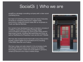 Social3i | Who we are
social3i is a strategic consulting company with a clear social
marketing focus.

Our team of marketing professionals has nearly 3 decades
of hands-on marketing experience in digital media,
ecommerce, mobile and social media with an emphasis on
Youth and Sports Markets.

Our careers have developed through an iterative process of
modeling, measuring and molding strategic digital
communications campaigns for some of the online world’s
best known brands, including; Microsoft Bing and Zune, as
well as RealNetworks Rhapsody music service and T-Mobile.

We have also worked hand-in-hand with many of the world’s
largest creative digital communications firms including;
Tribal DDB, Razorfish and Publicis.

We have a deep and wide network in the emerging media
market with direct access to key research & analytics
technology providers, media and social platform partners,
content producers and unique creative shops.
 