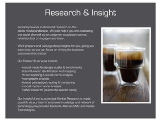 Research & Insight
social3i provides customized research on the
social media landscape. We can help if you are evaluating
the social channel as an customer acquisition source,
retention tool or engagement driver.

We’ll prepare and package deep insights for you, giving you
back time, so you can focus on driving the business
outcomes that matter.

Our Research services include:

   • social media landscape audits & benchmarks
   • key influencer identification and mapping
   • trend spotting & social meme analysis
   • competitive analysis
   • brand perception tracking & monitoring
   • social media channel analysis
   • other research [tailored to specific need)

Our insightful and customized Market Research is made
possible via our teams’ extensive knowledge and network of
technology providers like Radian6, Alterian SM2 and Visible
Technologies.
 