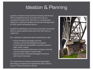 Ideation & Planning
social3i consultants have experience working with fortune
500 management teams to create and bring new
concepts and ideas to life. We work on a project basis,
helping our customers develop and execute strategic paths
for their social marketing programs.

social3i has developed a planning and education framework
which is used to guide and structure the work with our
customers.

Our expertise in data-driven-planning will help you with:
   • social marketing campaigns and new
     member/community development projects.
   • cross-media and cross-platform growth programs
     (web, social, mobile).
   • internal organization planning to manage corporate
     communication goals in social media.
   • external social marketing strategies and tactics
     planning and execution.


Our customers are mainly mid-sized and large digital
technology companies and organizations with a special
focus on Youth and Sports markets.
 