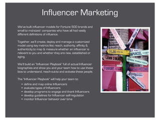 Influencer Marketing
We’ve built influencer models for Fortune 500 brands and
small to mid-sized companies who have all had vastly
different definitions of influence.

Together, we’ll create, deploy and manage a customized
model using key metrics like; reach, authority, affinity &
authenticity to map & measure whether an influencer is
relevant to you and whether they are new, established or
aging.

We’ll build an “Influencer Playbook” full of actual Influencer
biographies and show you and your team how to use these
bios to understand, reach-out-to and activate these people.

The “Influencer Playbook” will help your team to:
   •   define and map online Influencers
   •   evaluate types of Influencers
   •   develop programs to engage and thank Influencers
   •   develop guidelines for Influencer self-regulation
   •   monitor Influencer behavior over time
 