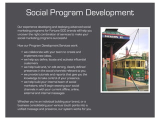 Social Program Development
Our experience developing and deploying advanced social
marketing programs for Fortune 500 brands will help you
uncover the right combination of services to make your
social marketing programs successful.

How our Program Development Services work:

  • we collaborate with your team to create and
    implement new ideas.
  • we help you define, locate and activate influential
    customers
  • we help build and/or edit strong, clearly defined
    presences in the social channels relevant to you.
  • we provide tutorials and reports that give you the
    knowledge to take control of your presence.
  • we help build your internal team of social
    marketers, who’ll begin weaving your social
    channels in with your current offline, online,
    external and internal messages

Whether you're an individual building your brand, or a
business consolidating your various touch points into a
unified message and presence, our system works for you.
 
